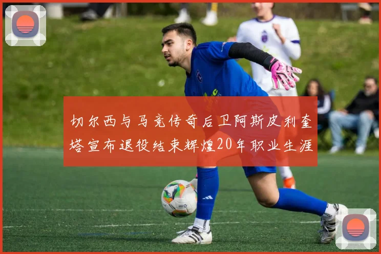 切尔西与马竞传奇后卫阿斯皮利奎塔宣布退役结束辉煌20年职业生涯