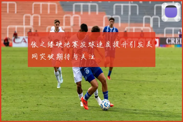 张之臻硬地赛发球速度提升引发美网突破期待与关注