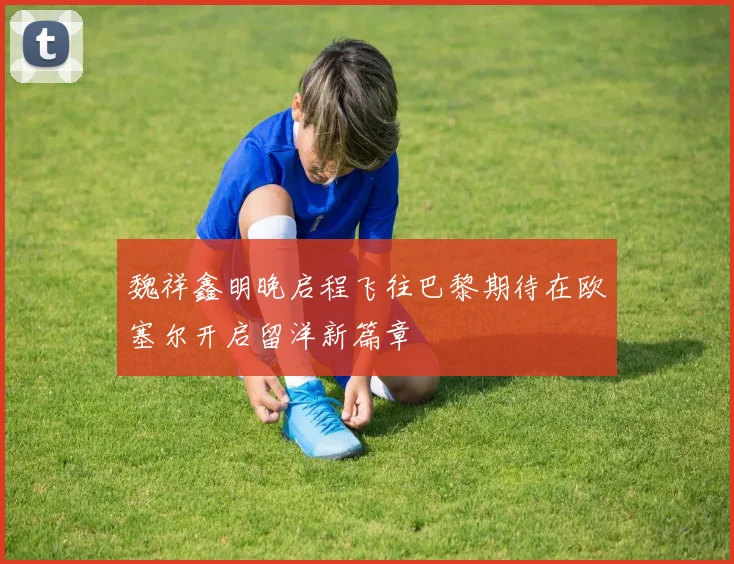 魏祥鑫明晚启程飞往巴黎期待在欧塞尔开启留洋新篇章