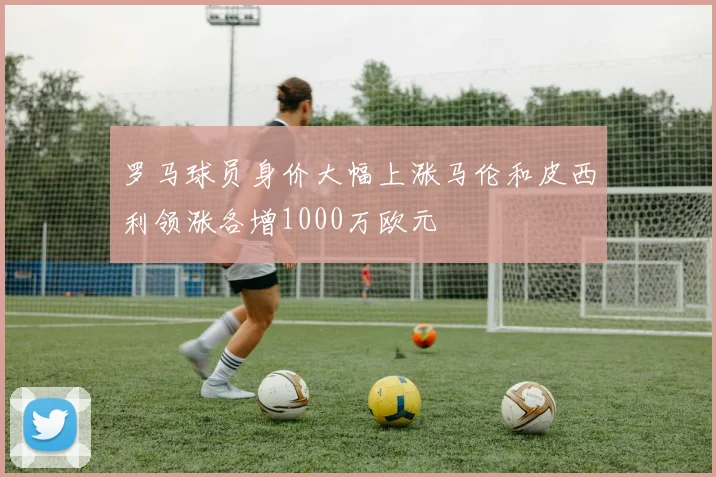 罗马球员身价大幅上涨马伦和皮西利领涨各增1000万欧元