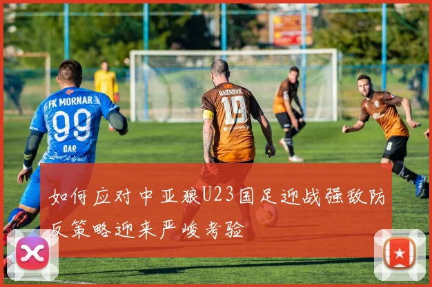 如何应对中亚狼U23国足迎战强敌防反策略迎来严峻考验