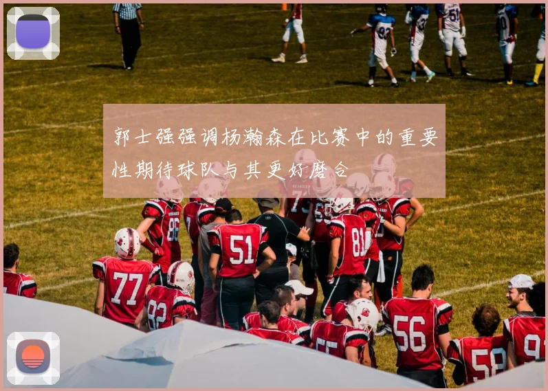 郭士强强调杨瀚森在比赛中的重要性期待球队与其更好磨合
