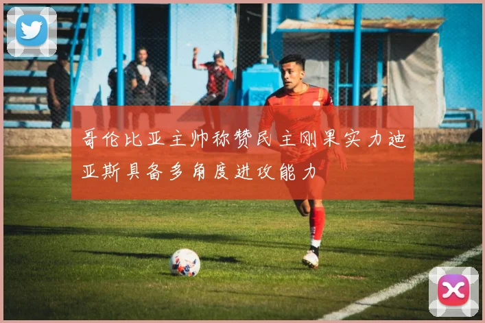 哥伦比亚主帅称赞民主刚果实力迪亚斯具备多角度进攻能力