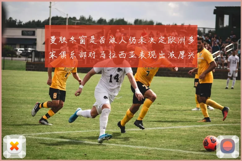 曼联冬窗是否放人仍未决定欧洲多家俱乐部对马拉西亚表现出浓厚兴趣
