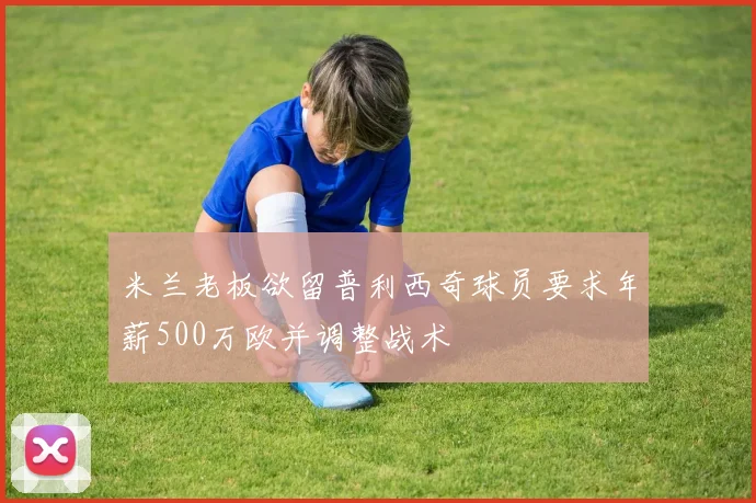 米兰老板欲留普利西奇球员要求年薪500万欧并调整战术