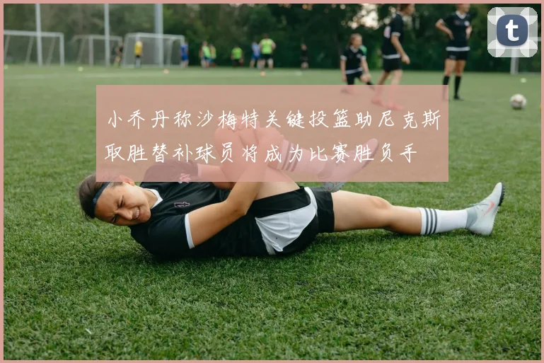 小乔丹称沙梅特关键投篮助尼克斯取胜替补球员将成为比赛胜负手