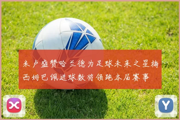 米卢盛赞哈兰德为足球未来之星梅西姆巴佩进球数将领跑本届赛事