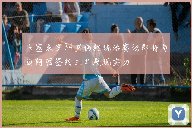 卡塞米罗34岁仍然统治赛场即将与迈阿密签约三年展现实力