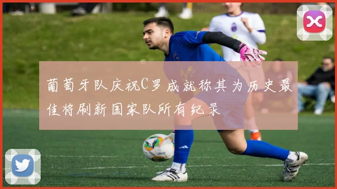 葡萄牙队庆祝C罗成就称其为历史最佳将刷新国家队所有纪录