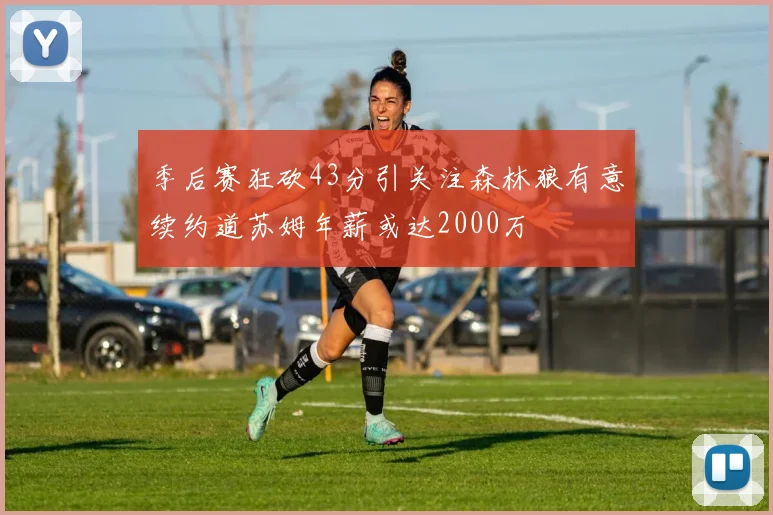 季后赛狂砍43分引关注森林狼有意续约道苏姆年薪或达2000万