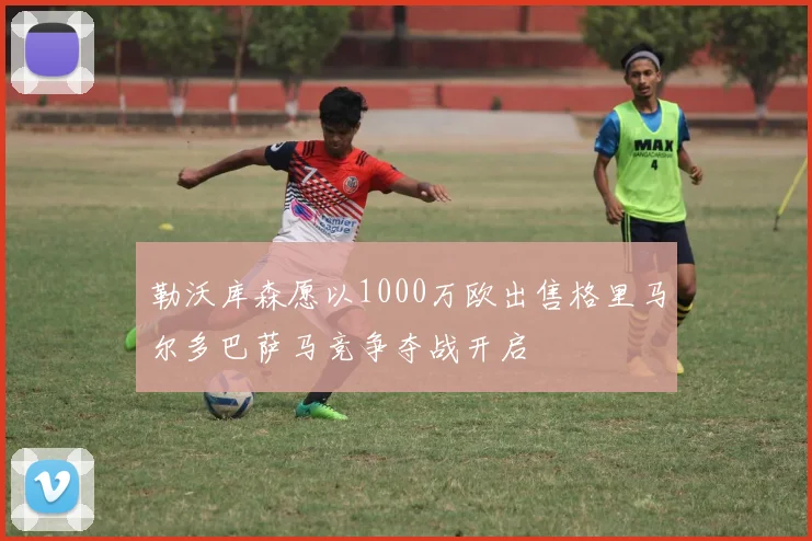 勒沃库森愿以1000万欧出售格里马尔多巴萨马竞争夺战开启