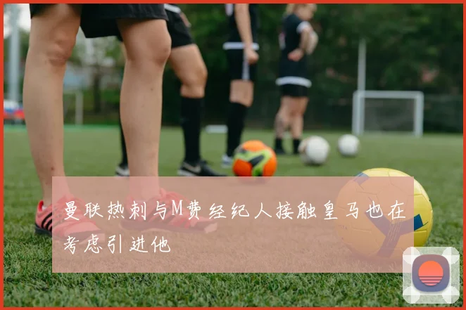 曼联热刺与M费经纪人接触皇马也在考虑引进他