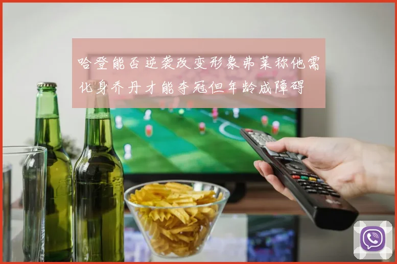 哈登能否逆袭改变形象弗莱称他需化身乔丹才能夺冠但年龄成障碍