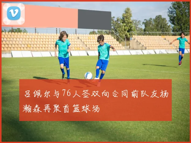 吕佩尔与76人签双向合同前队友杨瀚森再聚首篮球场