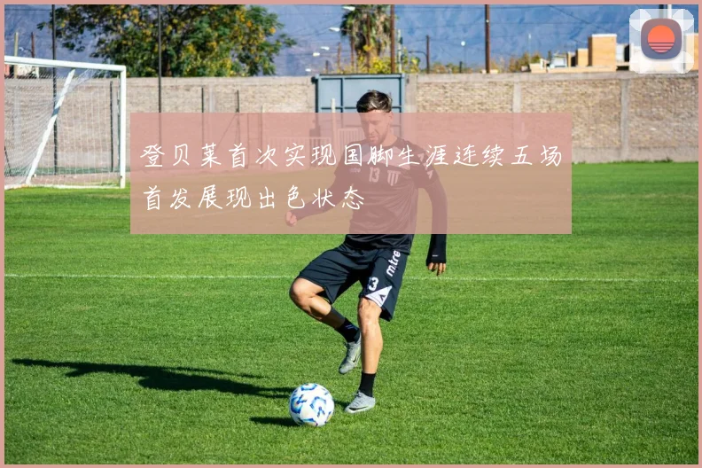 登贝莱首次实现国脚生涯连续五场首发展现出色状态