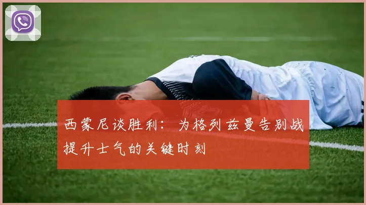 西蒙尼谈胜利：为格列兹曼告别战提升士气的关键时刻
