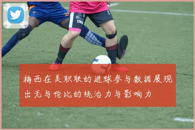 梅西在美职联的进球参与数据展现出无与伦比的统治力与影响力