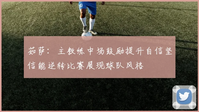 茹萨：主教练中场鼓励提升自信坚信能逆转比赛展现球队风格