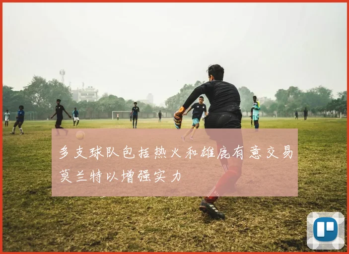 多支球队包括热火和雄鹿有意交易莫兰特以增强实力