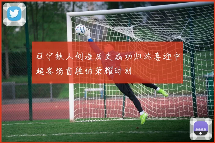 辽宁铁人创造历史成功归沈喜迎中超客场首胜的荣耀时刻