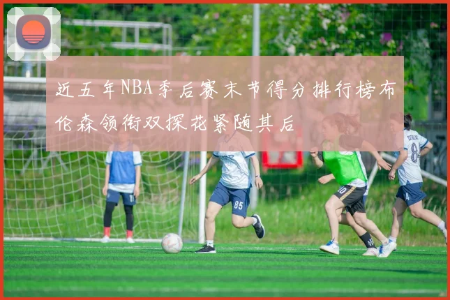 近五年NBA季后赛末节得分排行榜布伦森领衔双探花紧随其后