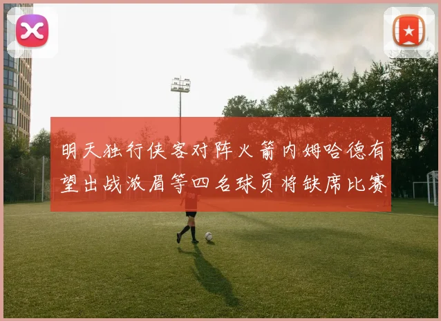 明天独行侠客对阵火箭内姆哈德有望出战浓眉等四名球员将缺席比赛