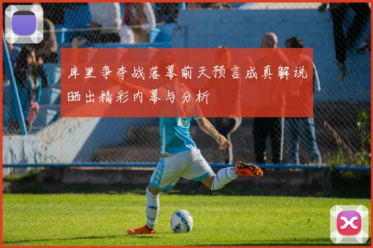 库里争夺战落幕前天预言成真解说晒出精彩内幕与分析