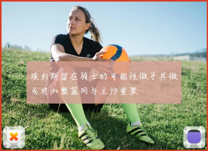 埃利斯留在骑士的可能性微乎其微或将加盟篮网与主帅重聚