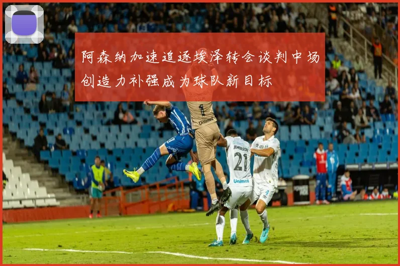 阿森纳加速追逐埃泽转会谈判中场创造力补强成为球队新目标